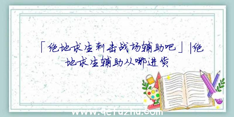 「绝地求生刺击战场辅助吧」|绝地求生辅助从哪进货